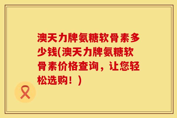 澳天力牌氨糖软骨素多少钱(澳天力牌氨糖软骨素价格查询，让您轻松选购！)