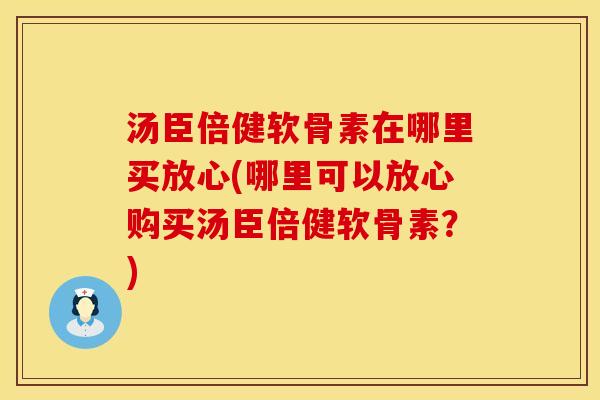 汤臣倍健软骨素在哪里买放心(哪里可以放心购买汤臣倍健软骨素？)