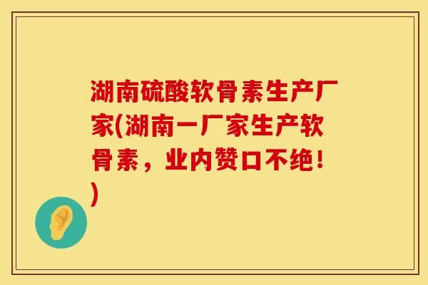 湖南硫酸软骨素生产厂家(湖南一厂家生产软骨素，业内赞口不绝！)