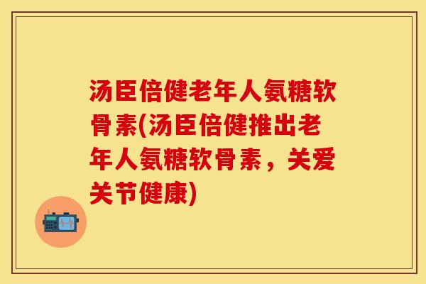 汤臣倍健老年人氨糖软骨素(汤臣倍健推出老年人氨糖软骨素，关爱关节健康)