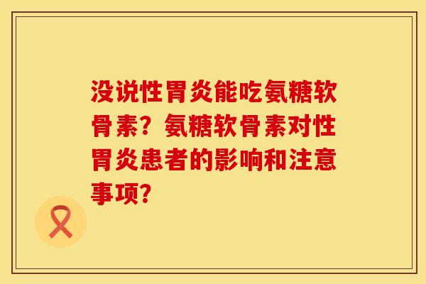 没说性胃炎能吃氨糖软骨素？氨糖软骨素对性胃炎患者的影响和注意事项？