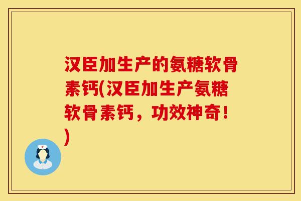 汉臣加生产的氨糖软骨素钙(汉臣加生产氨糖软骨素钙，功效神奇！)