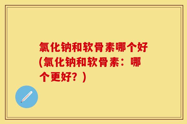 氯化钠和软骨素哪个好(氯化钠和软骨素：哪个更好？)