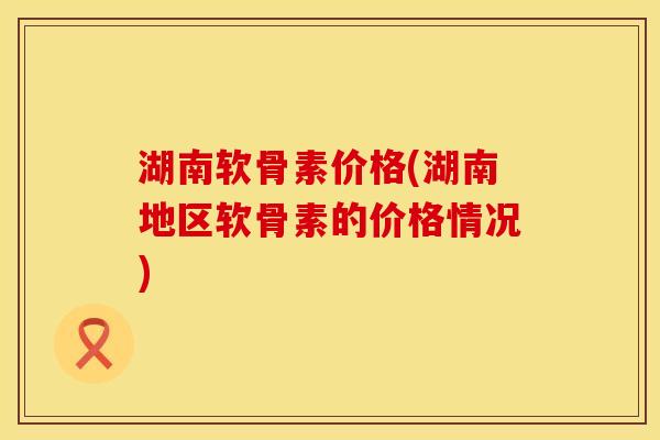 湖南软骨素价格(湖南地区软骨素的价格情况)