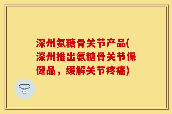 深州氨糖骨关节产品(深州推出氨糖骨关节保健品，缓解关节疼痛)