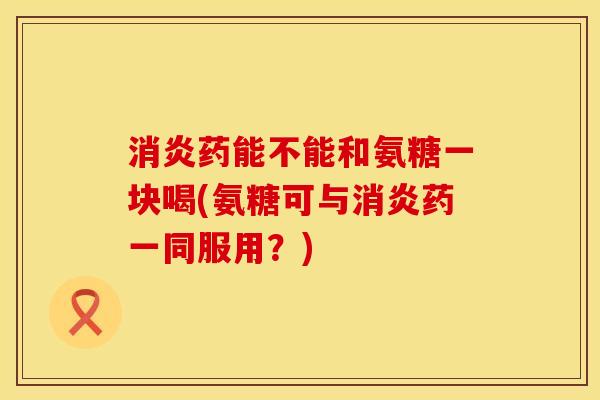 消炎药能不能和氨糖一块喝(氨糖可与消炎药一同服用？)