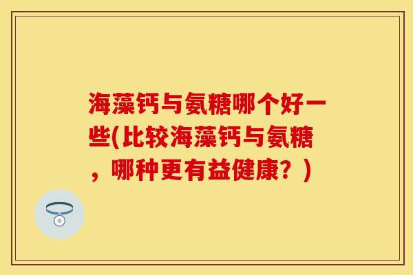 海藻钙与氨糖哪个好一些(比较海藻钙与氨糖，哪种更有益健康？)