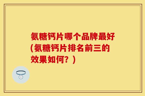 氨糖钙片哪个品牌最好(氨糖钙片排名前三的效果如何？)