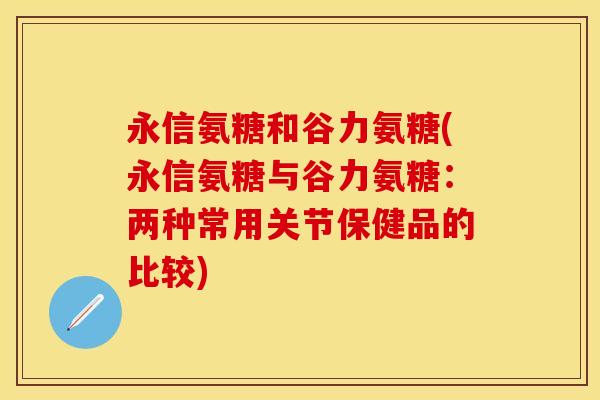 永信氨糖和谷力氨糖(永信氨糖与谷力氨糖：两种常用关节保健品的比较)