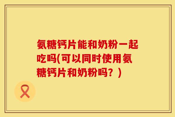 氨糖钙片能和奶粉一起吃吗(可以同时使用氨糖钙片和奶粉吗？)