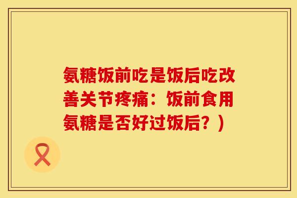 氨糖饭前吃是饭后吃改善关节疼痛：饭前食用氨糖是否好过饭后？)