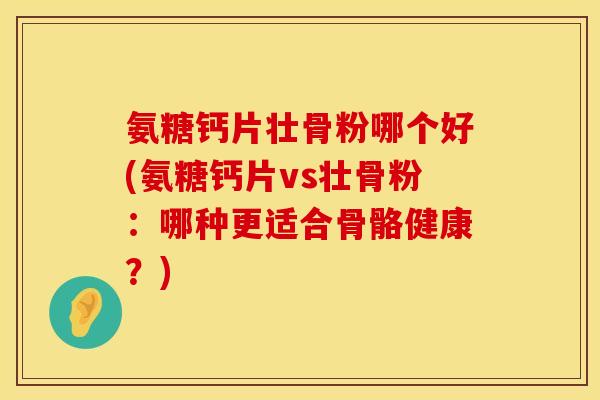 氨糖钙片壮骨粉哪个好(氨糖钙片vs壮骨粉：哪种更适合骨骼健康？)
