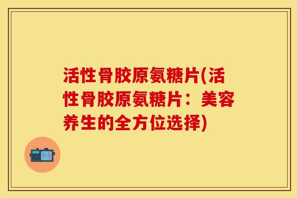 活性骨胶原氨糖片(活性骨胶原氨糖片：美容养生的全方位选择)