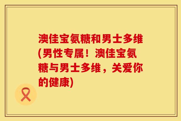 澳佳宝氨糖和男士多维(男性专属！澳佳宝氨糖与男士多维，关爱你的健康)