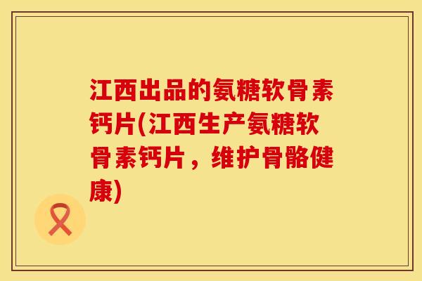 江西出品的氨糖软骨素钙片(江西生产氨糖软骨素钙片,维护骨骼健康)