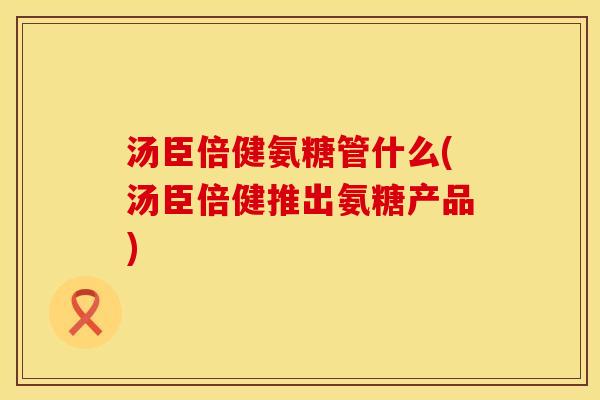 汤臣倍健氨糖管什么(汤臣倍健推出氨糖产品)