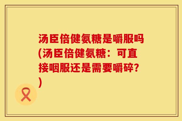 汤臣倍健氨糖是嚼服吗(汤臣倍健氨糖：可直接咽服还是需要嚼碎？)