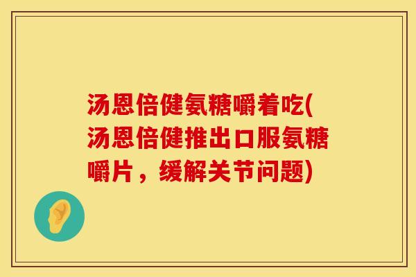 汤恩倍健氨糖嚼着吃(汤恩倍健推出口服氨糖嚼片，缓解关节问题)