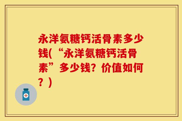 永洋氨糖钙活骨素多少钱(“永洋氨糖钙活骨素”多少钱？价值如何？)