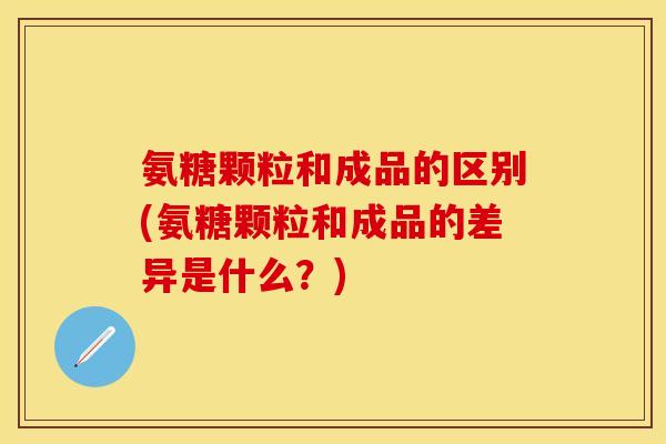 氨糖颗粒和成品的区别(氨糖颗粒和成品的差异是什么?) 氨糖颗粒和成品的区别(氨糖颗粒和成品的差异是什么?)