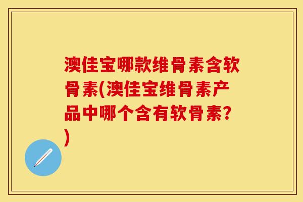 澳佳宝哪款维骨素含软骨素(澳佳宝维骨素产品中哪个含有软骨素？)