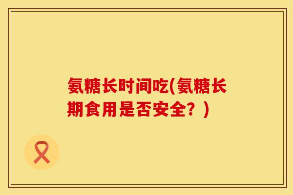 氨糖长时间吃(氨糖长期食用是否安全？)