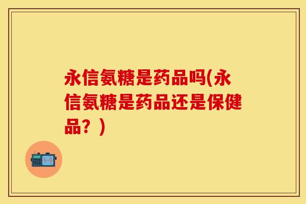 永信氨糖是药品吗(永信氨糖是药品还是保健品？)