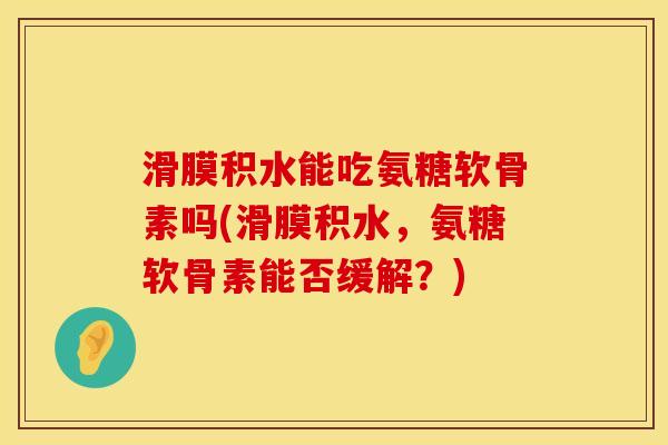 滑膜积水能吃氨糖软骨素吗(滑膜积水，氨糖软骨素能否缓解？)