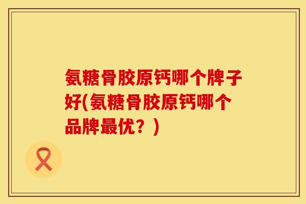 氨糖骨胶原钙哪个牌子好(氨糖骨胶原钙哪个品牌最优？)