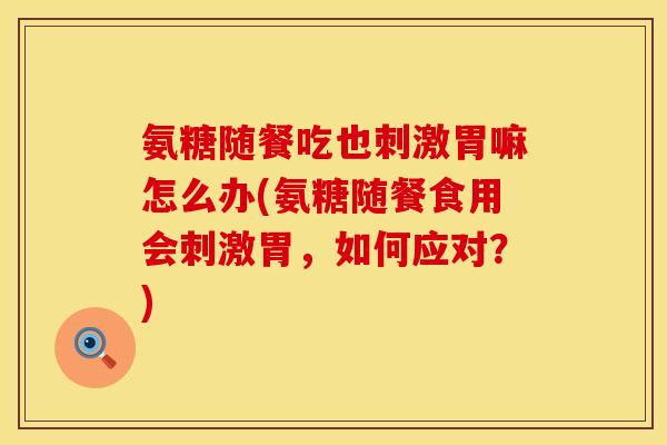 氨糖随餐吃也刺激胃嘛怎么办(氨糖随餐食用会刺激胃，如何应对？)