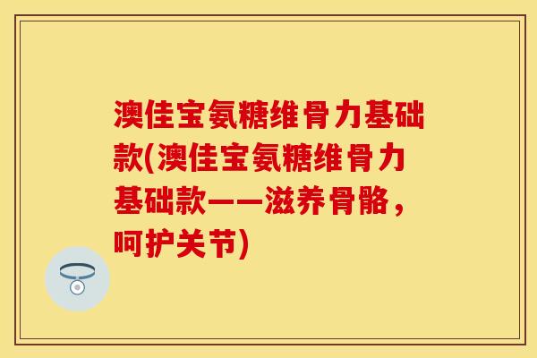澳佳宝氨糖维骨力基础款(澳佳宝氨糖维骨力基础款——滋养骨骼，呵护关节)