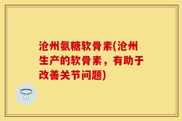 沧州氨糖软骨素(沧州生产的软骨素，有助于改善关节问题)