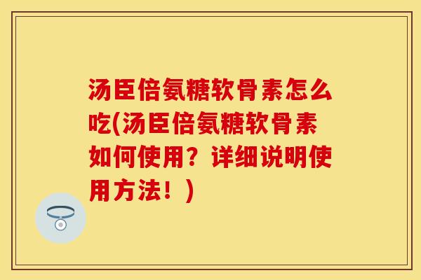 汤臣倍氨糖软骨素怎么吃(汤臣倍氨糖软骨素如何使用？详细说明使用方法！)