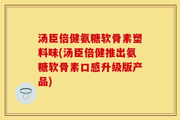 汤臣倍健氨糖软骨素塑料味(汤臣倍健推出氨糖软骨素口感升级版产品)