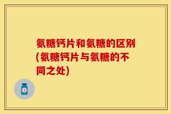 氨糖钙片和氨糖的区别(氨糖钙片与氨糖的不同之处)