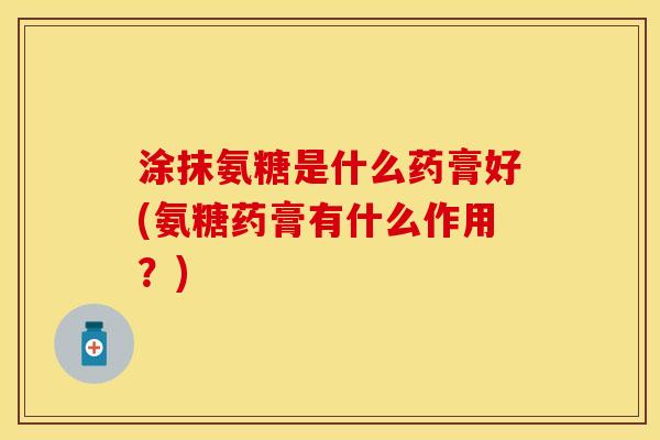 涂抹氨糖是什么药膏好(氨糖药膏有什么作用？)