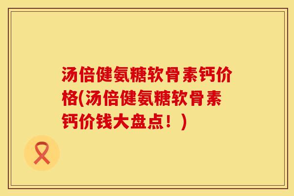 汤倍健氨糖软骨素钙价格(汤倍健氨糖软骨素钙价钱大盘点！)