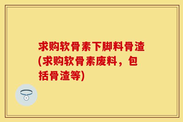 求购软骨素下脚料骨渣(求购软骨素废料,包括骨渣等)