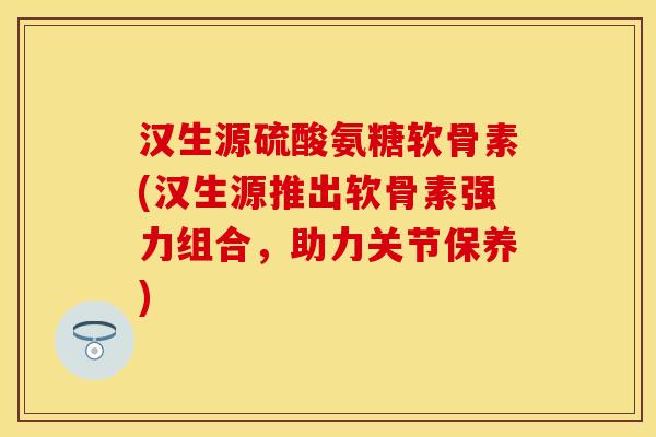 汉生源硫酸氨糖软骨素(汉生源推出软骨素强力组合，助力关节保养)