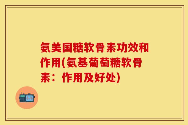 氨美国糖软骨素功效和作用(氨基葡萄糖软骨素：作用及好处)