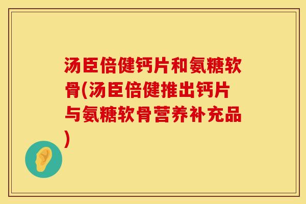 汤臣倍健钙片和氨糖软骨(汤臣倍健推出钙片与氨糖软骨营养补充品)
