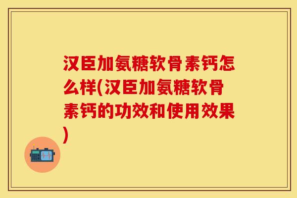 汉臣加氨糖软骨素钙怎么样(汉臣加氨糖软骨素钙的功效和使用效果)