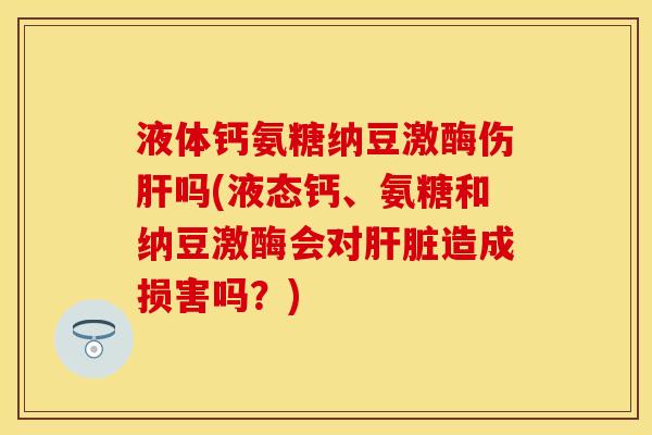 液体钙氨糖纳豆激酶伤肝吗(液态钙、氨糖和纳豆激酶会对肝脏造成损害吗？)
