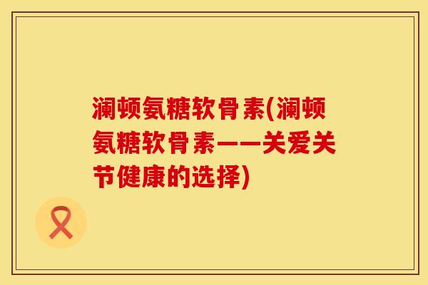 澜顿氨糖软骨素(澜顿氨糖软骨素——关爱关节健康的选择)