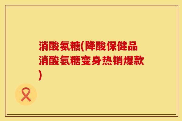 消酸氨糖(降酸保健品消酸氨糖变身热销爆款)