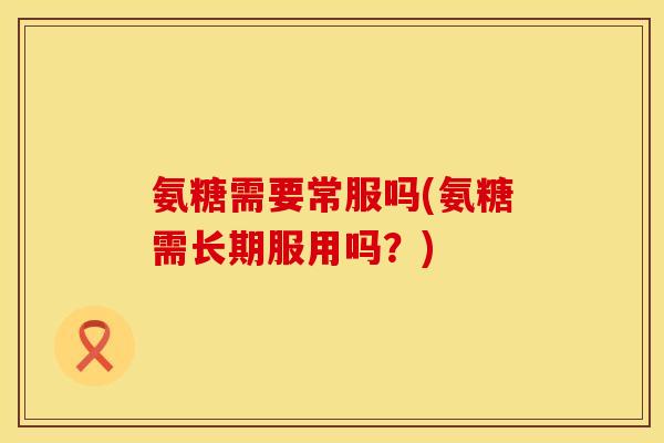 氨糖需要常服吗(氨糖需长期服用吗？)