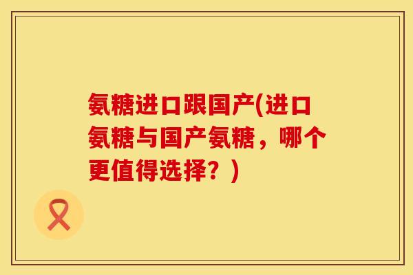 氨糖进口跟国产(进口氨糖与国产氨糖，哪个更值得选择？)