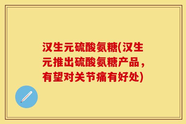 汉生元硫酸氨糖(汉生元推出硫酸氨糖产品，有望对关节痛有好处)