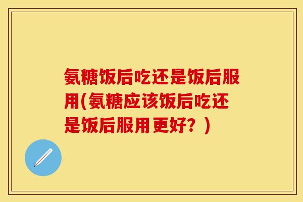 氨糖饭后吃还是饭后服用(氨糖应该饭后吃还是饭后服用更好？)