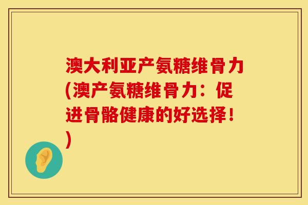 澳大利亚产氨糖维骨力(澳产氨糖维骨力：促进骨骼健康的好选择！)